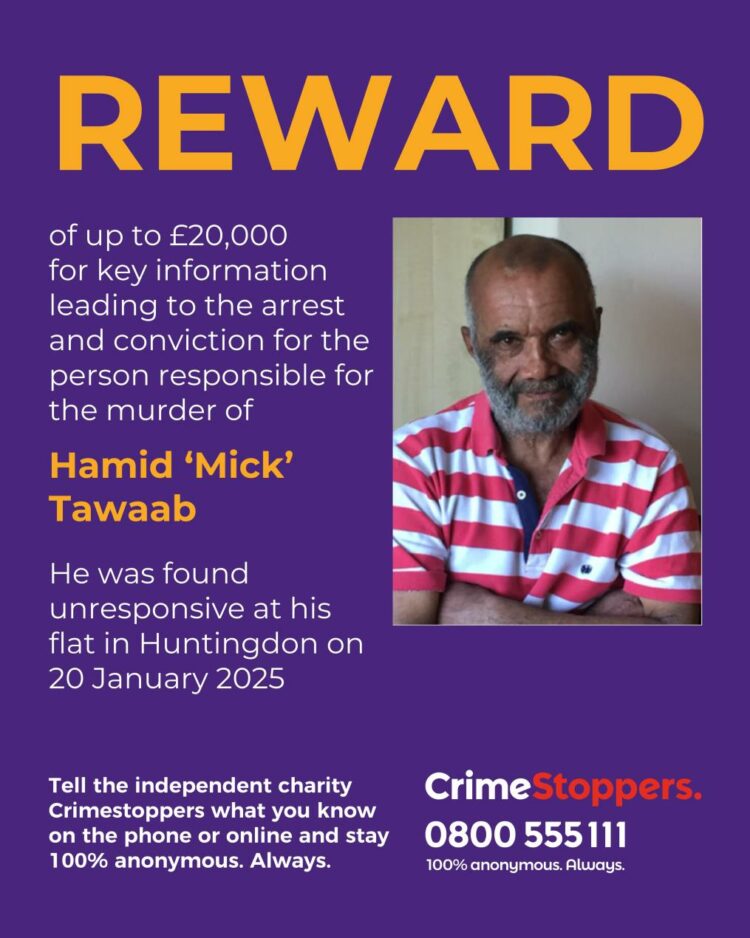 reward - News for Peterborough and Cambridgeshire News for Peterborough and Cambridgeshire - The independent charity, Crimestoppers is offering a reward of up to £20, 000 for information that leads to the conviction of those responsible for the murder of Hamid ‘Mick’ Tawaab in Huntingdon earlier this year.