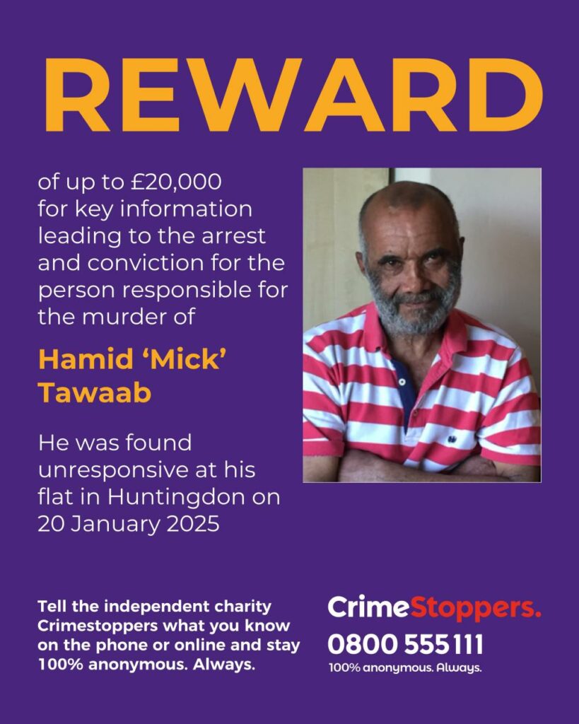 reward - News for Peterborough and Cambridgeshire The independent charity, Crimestoppers is offering a reward of up to £20, 000 for information that leads to the conviction of those responsible for the murder of Hamid ‘Mick’ Tawaab in Huntingdon earlier this year.